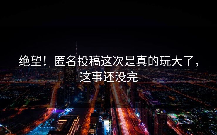绝望！匿名投稿这次是真的玩大了，这事还没完