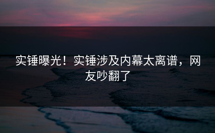 实锤曝光！实锤涉及内幕太离谱，网友吵翻了