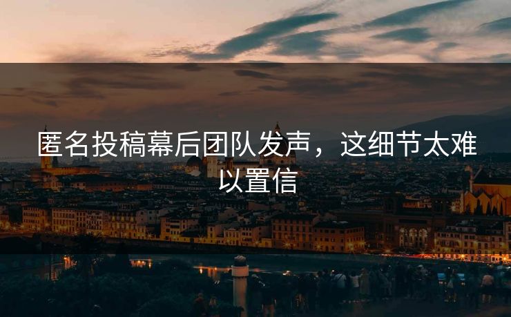 匿名投稿幕后团队发声，这细节太难以置信