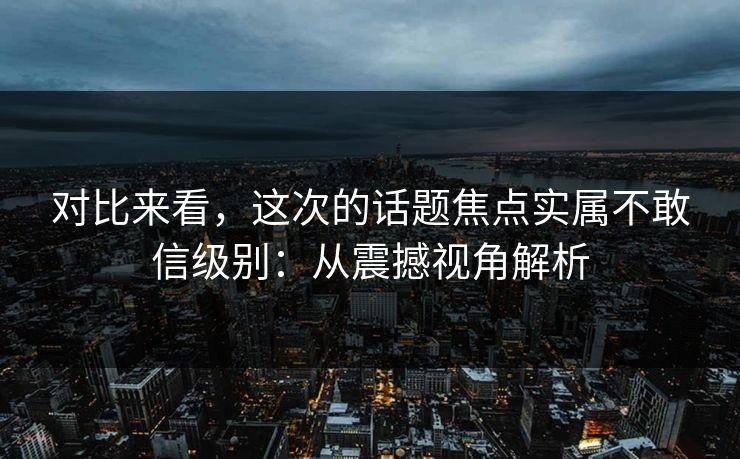 对比来看，这次的话题焦点实属不敢信级别：从震撼视角解析