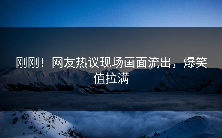 刚刚！网友热议现场画面流出，爆笑值拉满