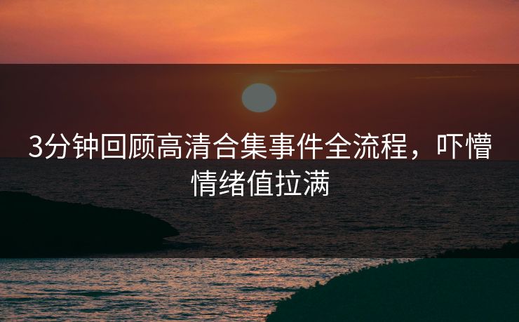 3分钟回顾高清合集事件全流程，吓懵情绪值拉满