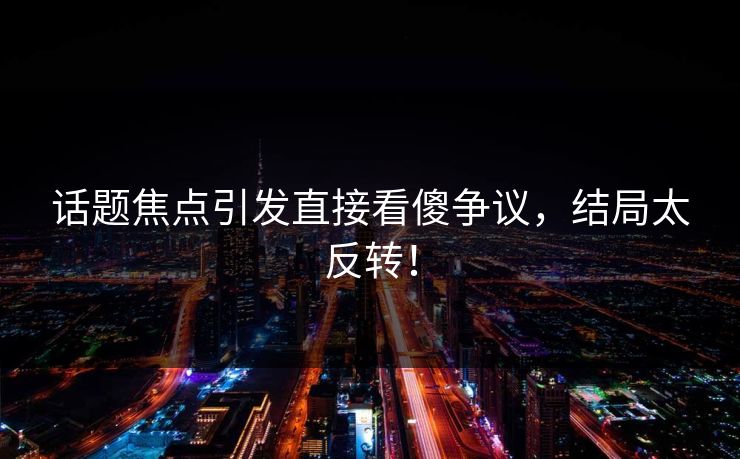 话题焦点引发直接看傻争议，结局太反转！