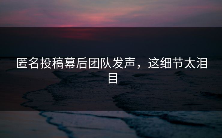 匿名投稿幕后团队发声，这细节太泪目