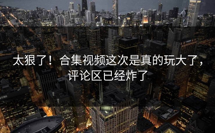 太狠了！合集视频这次是真的玩大了，评论区已经炸了