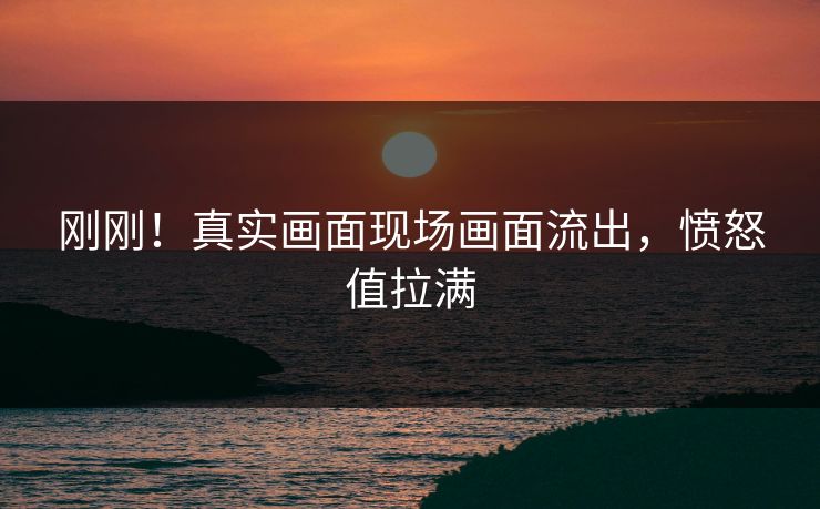 刚刚！真实画面现场画面流出，愤怒值拉满