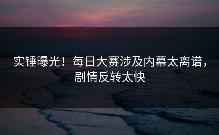 实锤曝光！每日大赛涉及内幕太离谱，剧情反转太快