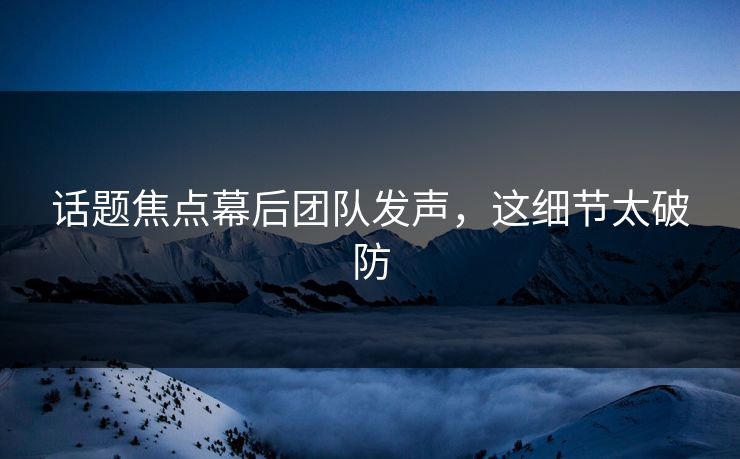 话题焦点幕后团队发声，这细节太破防