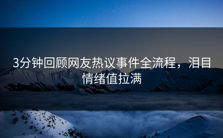 3分钟回顾网友热议事件全流程，泪目情绪值拉满