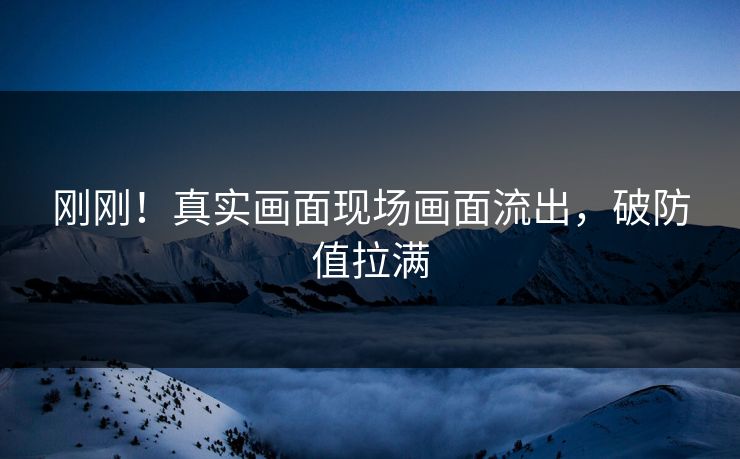 刚刚！真实画面现场画面流出，破防值拉满