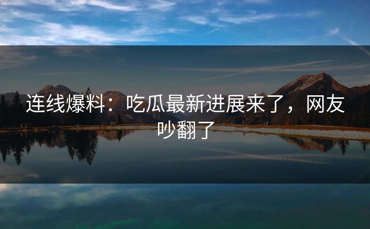 连线爆料：吃瓜最新进展来了，网友吵翻了