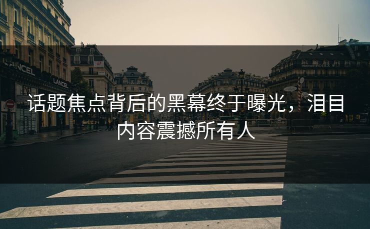 话题焦点背后的黑幕终于曝光，泪目内容震撼所有人