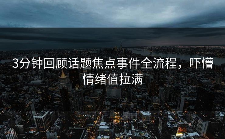 3分钟回顾话题焦点事件全流程，吓懵情绪值拉满
