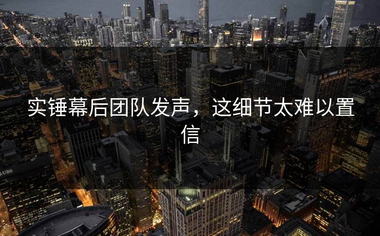实锤幕后团队发声，这细节太难以置信