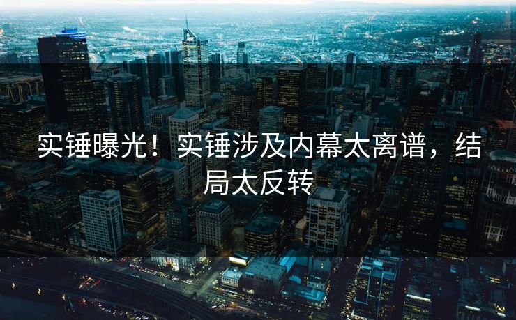 实锤曝光！实锤涉及内幕太离谱，结局太反转