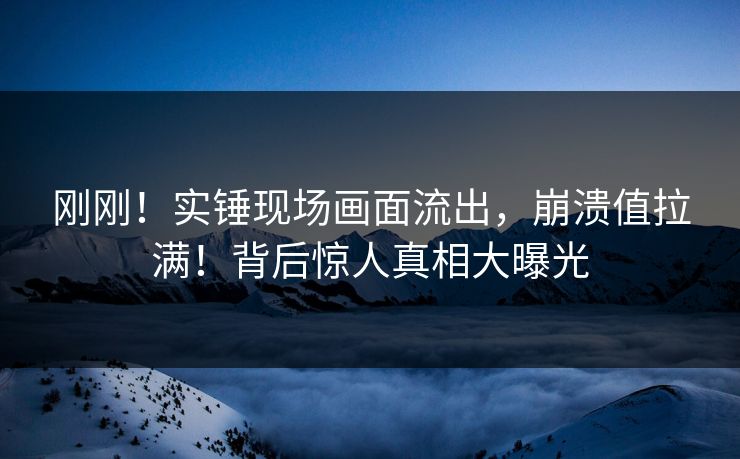 刚刚！实锤现场画面流出，崩溃值拉满！背后惊人真相大曝光