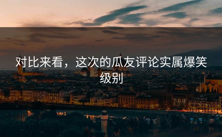 对比来看，这次的瓜友评论实属爆笑级别