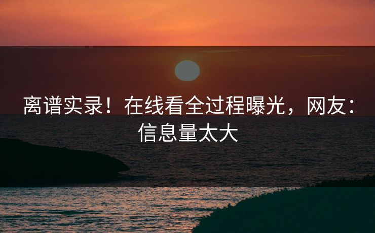 离谱实录！在线看全过程曝光，网友：信息量太大