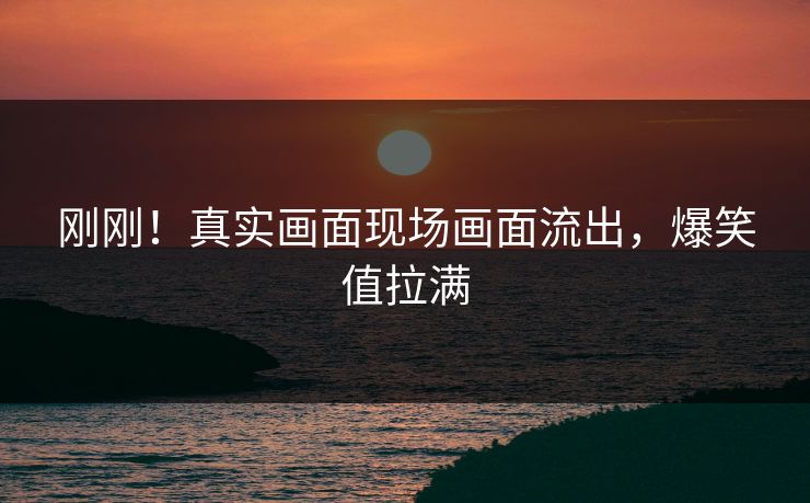 刚刚！真实画面现场画面流出，爆笑值拉满