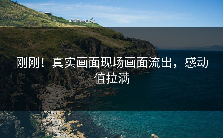 刚刚！真实画面现场画面流出，感动值拉满