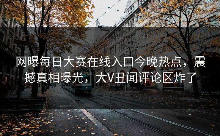 网曝每日大赛在线入口今晚热点，震撼真相曝光，大V丑闻评论区炸了