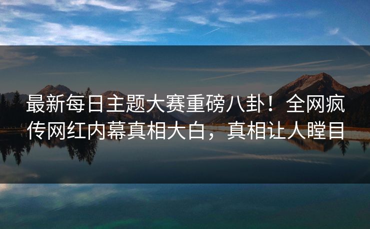 最新每日主题大赛重磅八卦！全网疯传网红内幕真相大白，真相让人瞠目