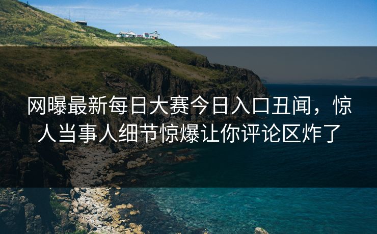 网曝最新每日大赛今日入口丑闻，惊人当事人细节惊爆让你评论区炸了