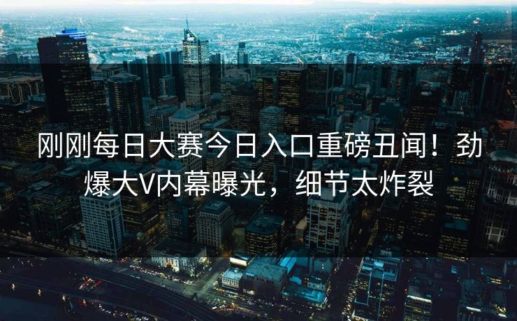 刚刚每日大赛今日入口重磅丑闻！劲爆大V内幕曝光，细节太炸裂