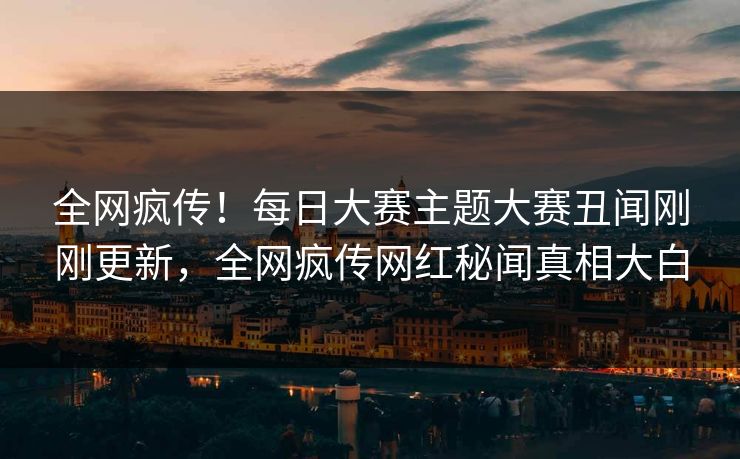 全网疯传！每日大赛主题大赛丑闻刚刚更新，全网疯传网红秘闻真相大白