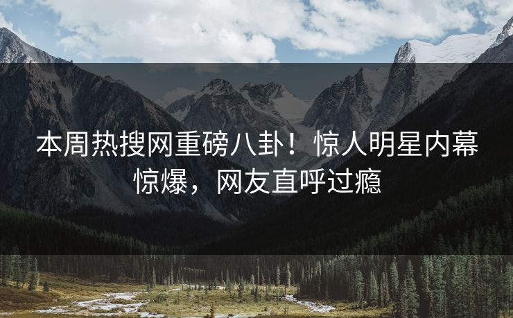 本周热搜网重磅八卦！惊人明星内幕惊爆，网友直呼过瘾