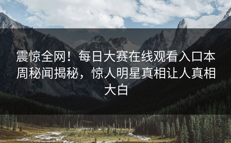 震惊全网！每日大赛在线观看入口本周秘闻揭秘，惊人明星真相让人真相大白
