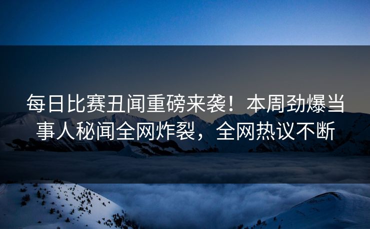 每日比赛丑闻重磅来袭！本周劲爆当事人秘闻全网炸裂，全网热议不断