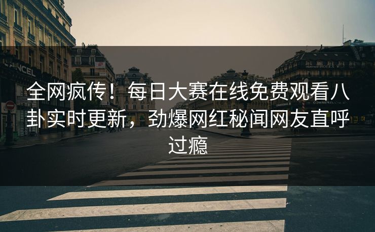 全网疯传！每日大赛在线免费观看八卦实时更新，劲爆网红秘闻网友直呼过瘾