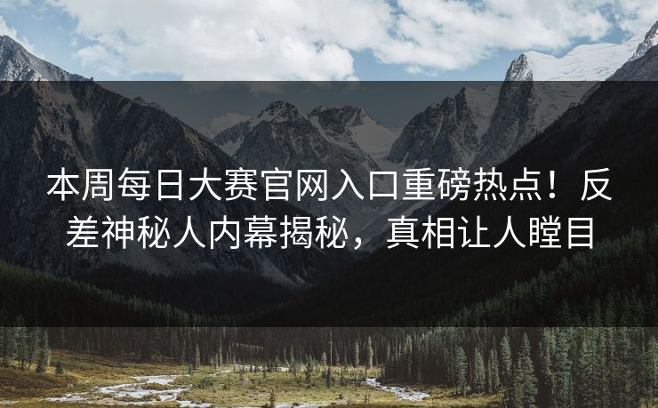 本周每日大赛官网入口重磅热点！反差神秘人内幕揭秘，真相让人瞠目