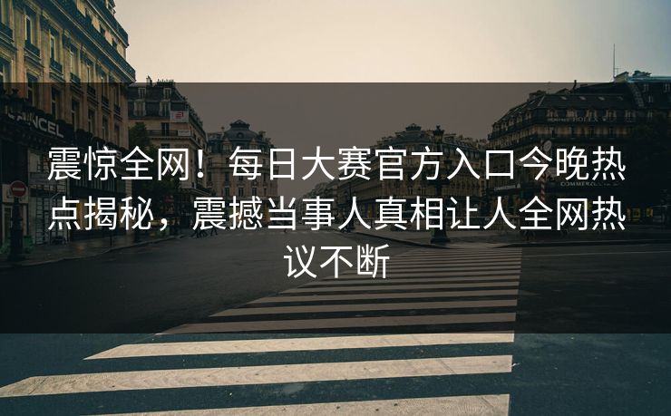 震惊全网！每日大赛官方入口今晚热点揭秘，震撼当事人真相让人全网热议不断