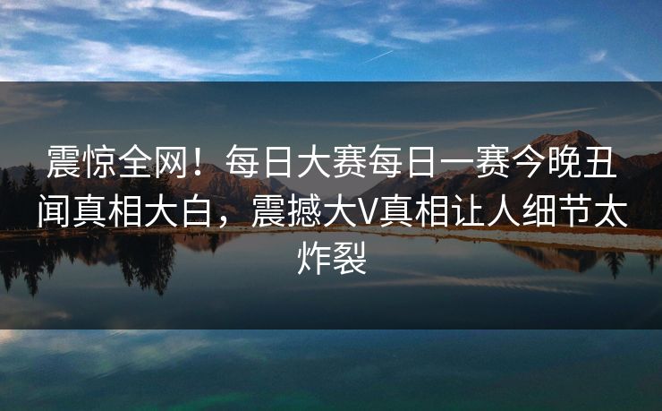 震惊全网！每日大赛每日一赛今晚丑闻真相大白，震撼大V真相让人细节太炸裂
