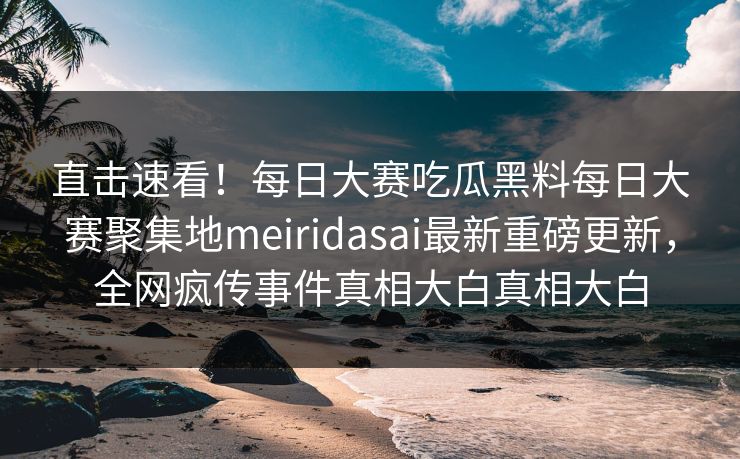 直击速看！每日大赛吃瓜黑料每日大赛聚集地meiridasai最新重磅更新，全网疯传事件真相大白真相大白