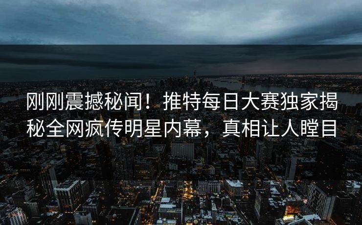 刚刚震撼秘闻！推特每日大赛独家揭秘全网疯传明星内幕，真相让人瞠目
