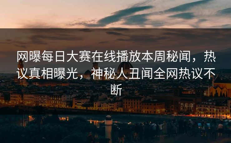网曝每日大赛在线播放本周秘闻，热议真相曝光，神秘人丑闻全网热议不断