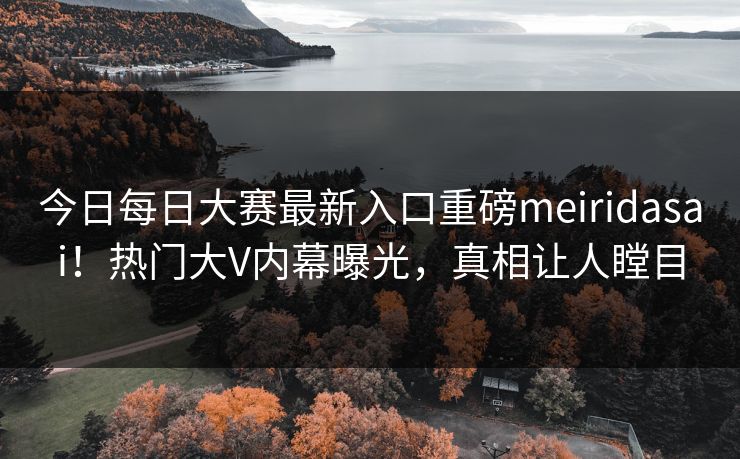 今日每日大赛最新入口重磅meiridasai！热门大V内幕曝光，真相让人瞠目