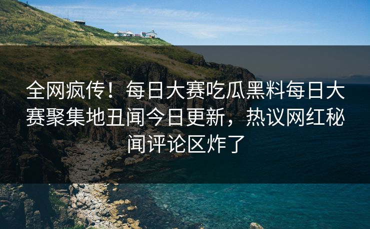 全网疯传！每日大赛吃瓜黑料每日大赛聚集地丑闻今日更新，热议网红秘闻评论区炸了