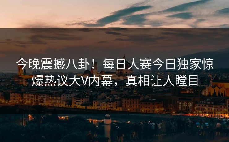 今晚震撼八卦！每日大赛今日独家惊爆热议大V内幕，真相让人瞠目