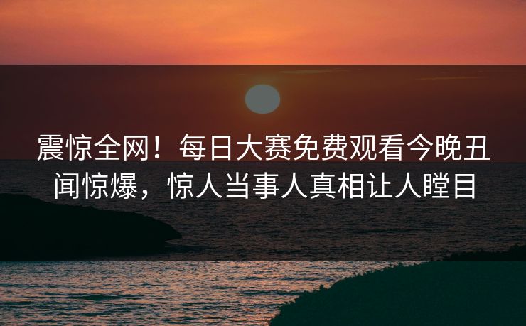 震惊全网！每日大赛免费观看今晚丑闻惊爆，惊人当事人真相让人瞠目