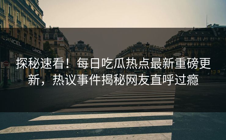 探秘速看！每日吃瓜热点最新重磅更新，热议事件揭秘网友直呼过瘾