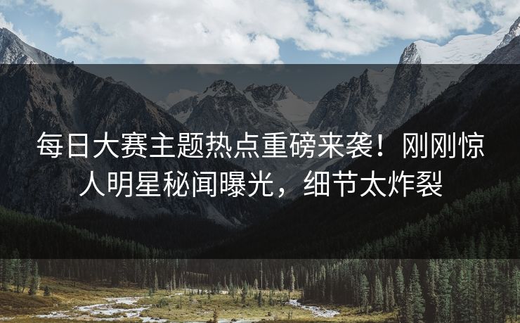 每日大赛主题热点重磅来袭！刚刚惊人明星秘闻曝光，细节太炸裂