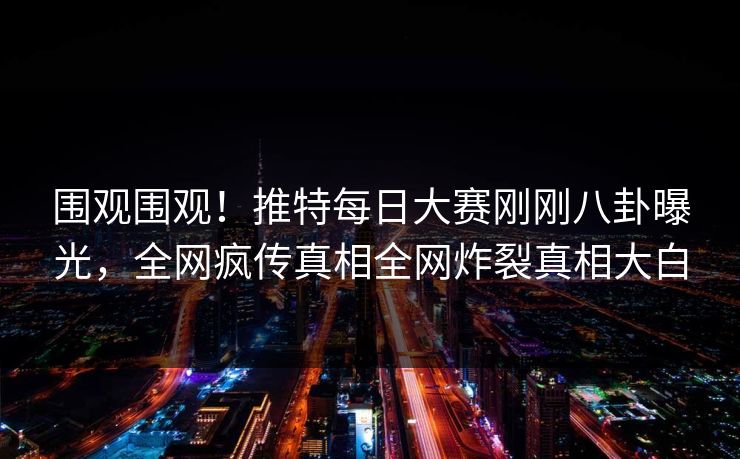 围观围观！推特每日大赛刚刚八卦曝光，全网疯传真相全网炸裂真相大白