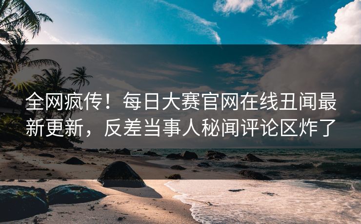 全网疯传！每日大赛官网在线丑闻最新更新，反差当事人秘闻评论区炸了