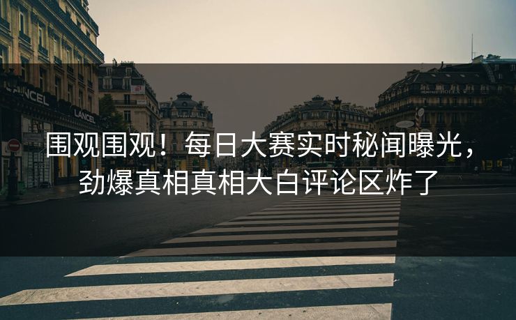 围观围观！每日大赛实时秘闻曝光，劲爆真相真相大白评论区炸了