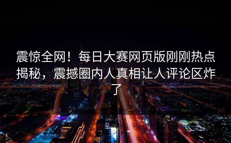 震惊全网！每日大赛网页版刚刚热点揭秘，震撼圈内人真相让人评论区炸了