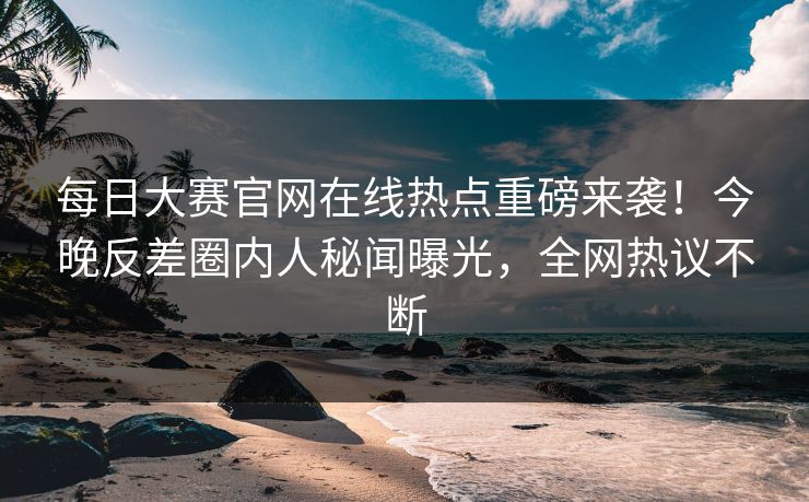 每日大赛官网在线热点重磅来袭！今晚反差圈内人秘闻曝光，全网热议不断